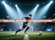 阿森纳大战曼城，双方分获一胜——英伦双雄的火热对决与荣耀延续