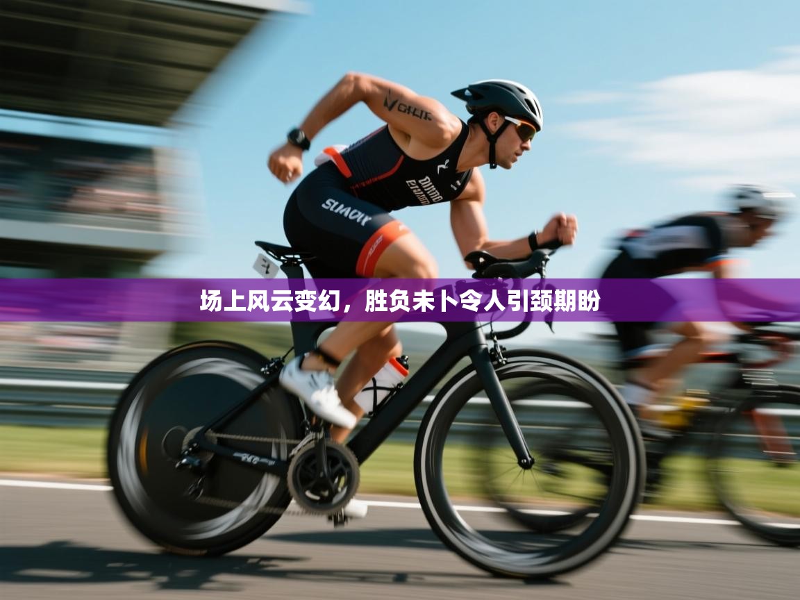 场上风云变幻,胜负未卜令人引颈期盼 第1张